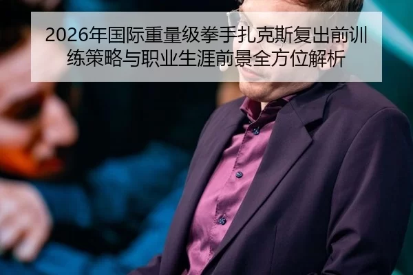 2026年国际重量级拳手扎克斯复出前训练策略与职业生涯前景全方位解析