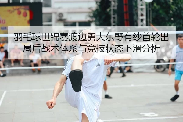 羽毛球世锦赛渡边勇大东野有纱首轮出局后战术体系与竞技状态下滑分析